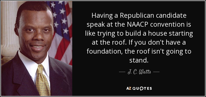 Having a Republican candidate speak at the NAACP convention is like trying to build a house starting at the roof. If you don't have a foundation, the roof isn't going to stand. - J. C. Watts