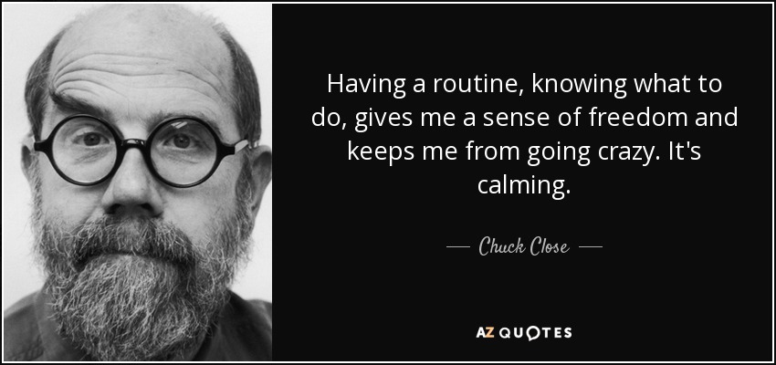 Having a routine, knowing what to do, gives me a sense of freedom and keeps me from going crazy. It's calming. - Chuck Close