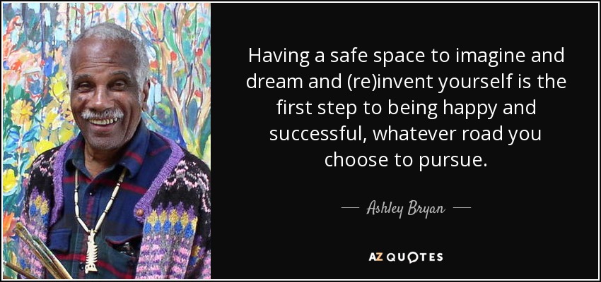 Having a safe space to imagine and dream and (re)invent yourself is the first step to being happy and successful, whatever road you choose to pursue. - Ashley Bryan