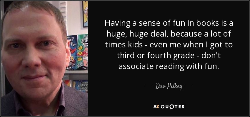 Having a sense of fun in books is a huge, huge deal, because a lot of times kids - even me when I got to third or fourth grade - don't associate reading with fun. - Dav Pilkey