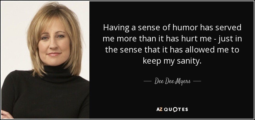 Having a sense of humor has served me more than it has hurt me - just in the sense that it has allowed me to keep my sanity. - Dee Dee Myers