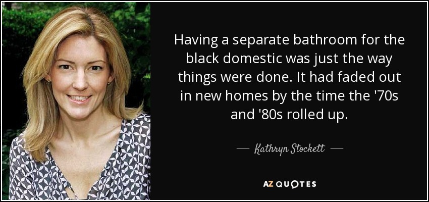 Having a separate bathroom for the black domestic was just the way things were done. It had faded out in new homes by the time the '70s and '80s rolled up. - Kathryn Stockett