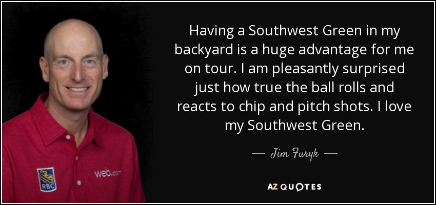 Having a Southwest Green in my backyard is a huge advantage for me on tour. I am pleasantly surprised just how true the ball rolls and reacts to chip and pitch shots. I love my Southwest Green. - Jim Furyk