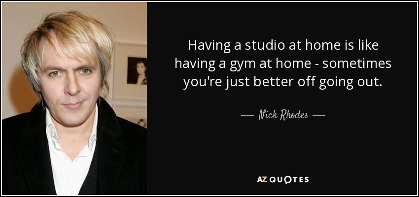 Having a studio at home is like having a gym at home - sometimes you're just better off going out. - Nick Rhodes