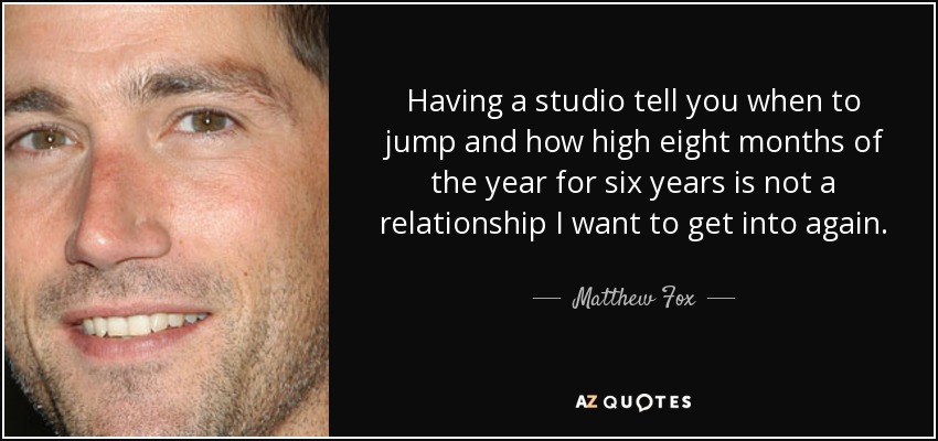 Having a studio tell you when to jump and how high eight months of the year for six years is not a relationship I want to get into again. - Matthew Fox