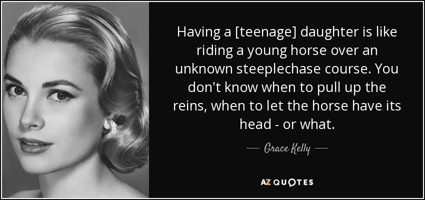 Having a [teenage] daughter is like riding a young horse over an unknown steeplechase course. You don't know when to pull up the reins, when to let the horse have its head - or what. - Grace Kelly
