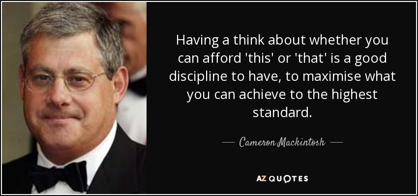 Having a think about whether you can afford 'this' or 'that' is a good discipline to have, to maximise what you can achieve to the highest standard. - Cameron Mackintosh