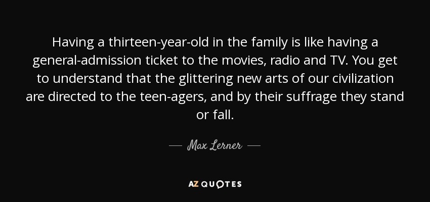 Having a thirteen-year-old in the family is like having a general-admission ticket to the movies, radio and TV. You get to understand that the glittering new arts of our civilization are directed to the teen-agers, and by their suffrage they stand or fall. - Max Lerner