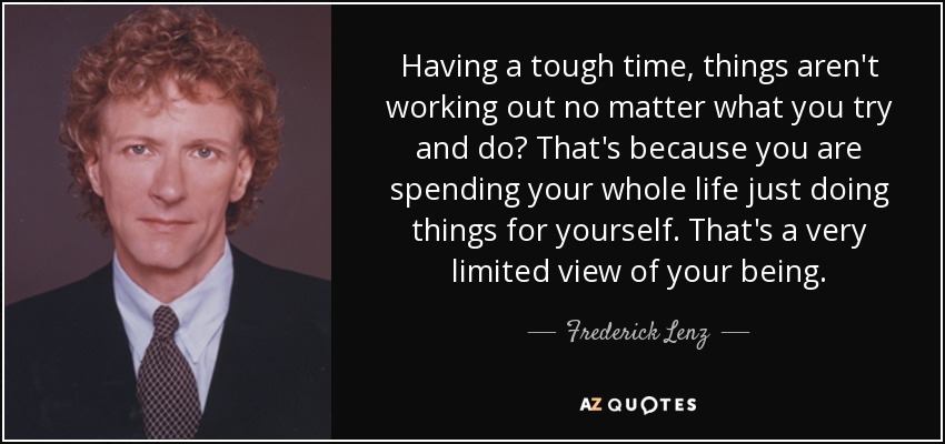 Having a tough time, things aren't working out no matter what you try and do? That's because you are spending your whole life just doing things for yourself. That's a very limited view of your being. - Frederick Lenz
