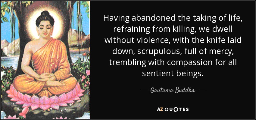 Having abandoned the taking of life, refraining from killing, we dwell without violence, with the knife laid down, scrupulous, full of mercy, trembling with compassion for all sentient beings. - Gautama Buddha