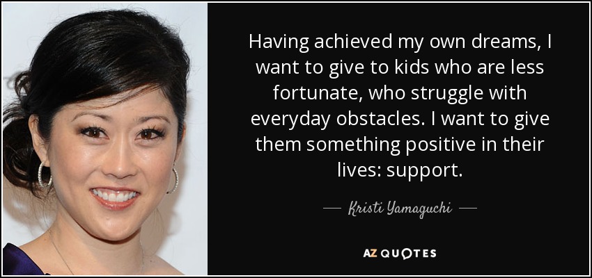 Having achieved my own dreams, I want to give to kids who are less fortunate, who struggle with everyday obstacles. I want to give them something positive in their lives: support. - Kristi Yamaguchi