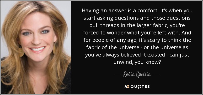Having an answer is a comfort. It's when you start asking questions and those questions pull threads in the larger fabric, you're forced to wonder what you're left with. And for people of any age, it's scary to think the fabric of the universe - or the universe as you've always believed it existed - can just unwind, you know? - Robin Epstein