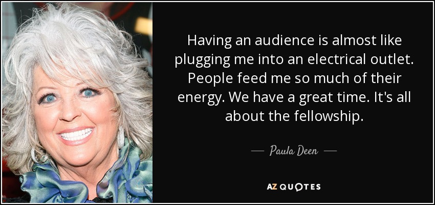 Having an audience is almost like plugging me into an electrical outlet. People feed me so much of their energy. We have a great time. It's all about the fellowship. - Paula Deen