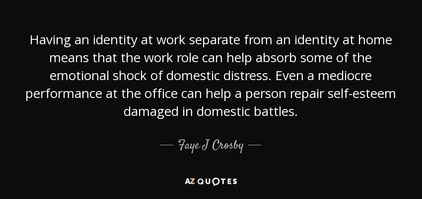 Having an identity at work separate from an identity at home means that the work role can help absorb some of the emotional shock of domestic distress. Even a mediocre performance at the office can help a person repair self-esteem damaged in domestic battles. - Faye J Crosby