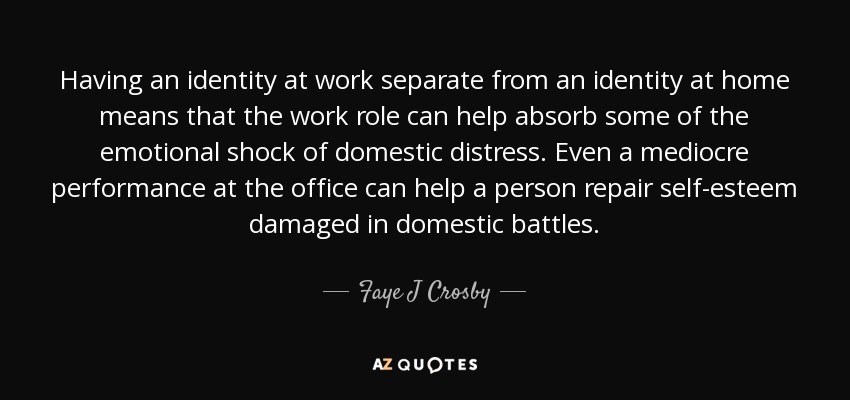 Having an identity at work separate from an identity at home means that the work role can help absorb some of the emotional shock of domestic distress. Even a mediocre performance at the office can help a person repair self-esteem damaged in domestic battles. - Faye J Crosby