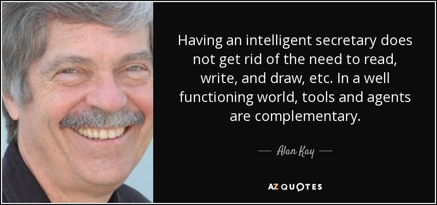 Having an intelligent secretary does not get rid of the need to read, write, and draw, etc. In a well functioning world, tools and agents are complementary. - Alan Kay