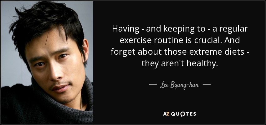 Having - and keeping to - a regular exercise routine is crucial. And forget about those extreme diets - they aren't healthy. - Lee Byung-hun