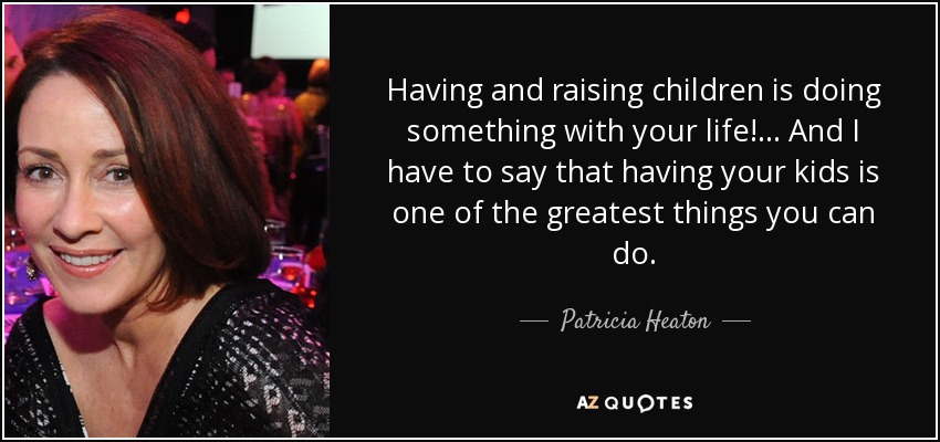 Having and raising children is doing something with your life! ... And I have to say that having your kids is one of the greatest things you can do. - Patricia Heaton