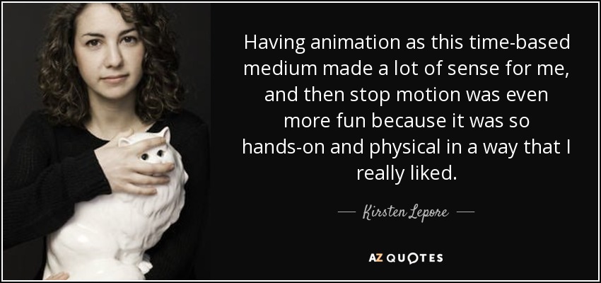 Having animation as this time-based medium made a lot of sense for me, and then stop motion was even more fun because it was so hands-on and physical in a way that I really liked. - Kirsten Lepore