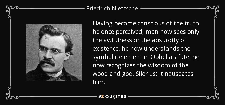 Having become conscious of the truth he once perceived, man now sees only the awfulness or the absurdity of existence, he now understands the symbolic element in Ophelia's fate, he now recognizes the wisdom of the woodland god, Silenus: it nauseates him. - Friedrich Nietzsche