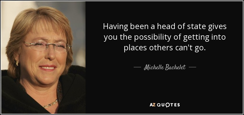 Having been a head of state gives you the possibility of getting into places others can't go. - Michelle Bachelet