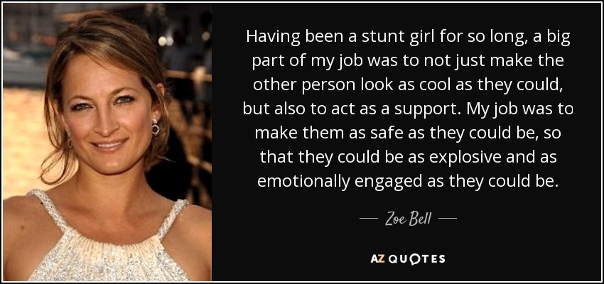 Having been a stunt girl for so long, a big part of my job was to not just make the other person look as cool as they could, but also to act as a support. My job was to make them as safe as they could be, so that they could be as explosive and as emotionally engaged as they could be. - Zoe Bell