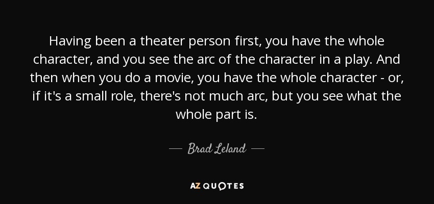 Having been a theater person first, you have the whole character, and you see the arc of the character in a play. And then when you do a movie, you have the whole character - or, if it's a small role, there's not much arc, but you see what the whole part is. - Brad Leland