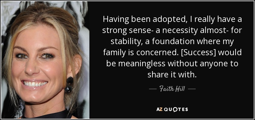 Having been adopted, I really have a strong sense- a necessity almost- for stability, a foundation where my family is concerned. [Success] would be meaningless without anyone to share it with. - Faith Hill