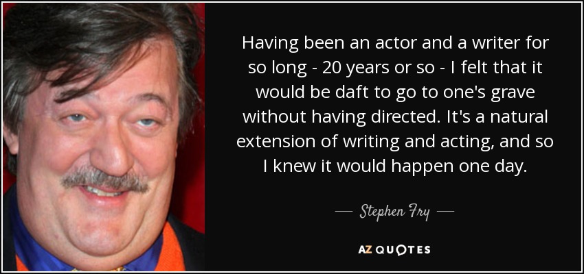 Having been an actor and a writer for so long - 20 years or so - I felt that it would be daft to go to one's grave without having directed. It's a natural extension of writing and acting, and so I knew it would happen one day. - Stephen Fry