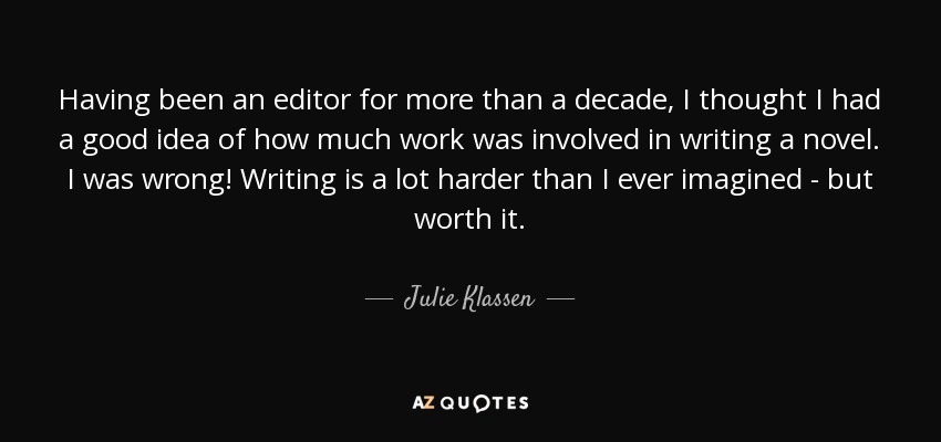 Having been an editor for more than a decade, I thought I had a good idea of how much work was involved in writing a novel. I was wrong! Writing is a lot harder than I ever imagined - but worth it. - Julie Klassen