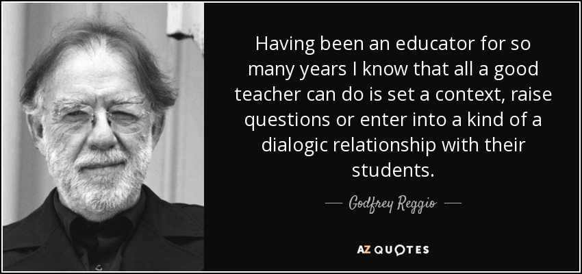 Having been an educator for so many years I know that all a good teacher can do is set a context, raise questions or enter into a kind of a dialogic relationship with their students. - Godfrey Reggio