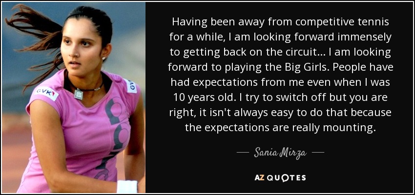 Having been away from competitive tennis for a while, I am looking forward immensely to getting back on the circuit ... I am looking forward to playing the Big Girls. People have had expectations from me even when I was 10 years old. I try to switch off but you are right, it isn't always easy to do that because the expectations are really mounting. - Sania Mirza