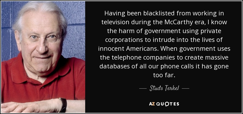Having been blacklisted from working in television during the McCarthy era, I know the harm of government using private corporations to intrude into the lives of innocent Americans. When government uses the telephone companies to create massive databases of all our phone calls it has gone too far. - Studs Terkel