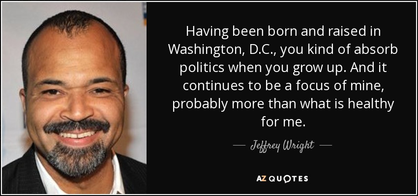 Having been born and raised in Washington, D.C., you kind of absorb politics when you grow up. And it continues to be a focus of mine, probably more than what is healthy for me. - Jeffrey Wright