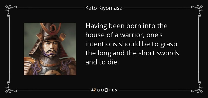 Having been born into the house of a warrior, one's intentions should be to grasp the long and the short swords and to die. - Kato Kiyomasa