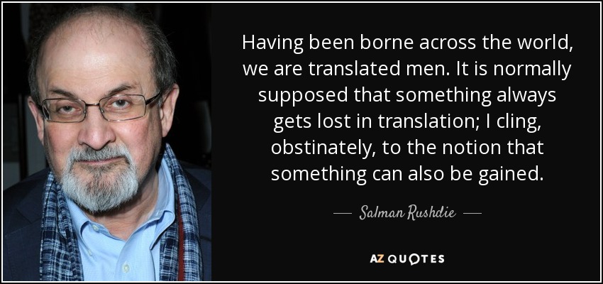 Having been borne across the world, we are translated men. It is normally supposed that something always gets lost in translation; I cling, obstinately, to the notion that something can also be gained. - Salman Rushdie
