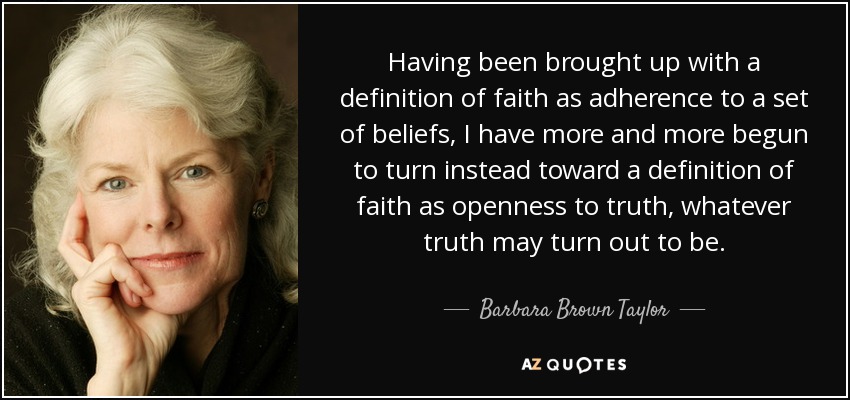 Having been brought up with a definition of faith as adherence to a set of beliefs, I have more and more begun to turn instead toward a definition of faith as openness to truth, whatever truth may turn out to be. - Barbara Brown Taylor