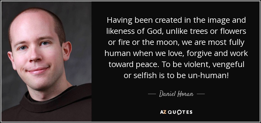 Having been created in the image and likeness of God, unlike trees or flowers or fire or the moon, we are most fully human when we love, forgive and work toward peace. To be violent, vengeful or selfish is to be un-human! - Daniel Horan