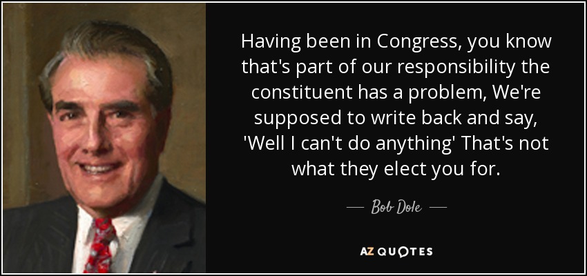 Having been in Congress, you know that's part of our responsibility the constituent has a problem, We're supposed to write back and say, 'Well I can't do anything' That's not what they elect you for. - Bob Dole
