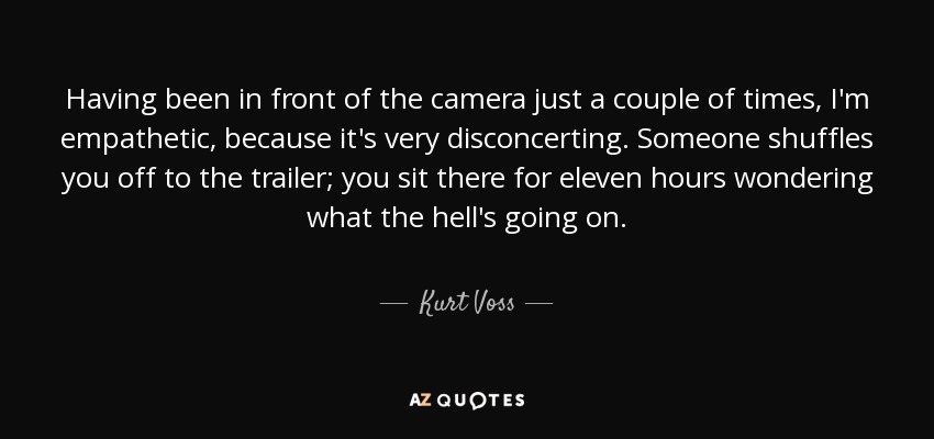 Having been in front of the camera just a couple of times, I'm empathetic, because it's very disconcerting. Someone shuffles you off to the trailer; you sit there for eleven hours wondering what the hell's going on. - Kurt Voss