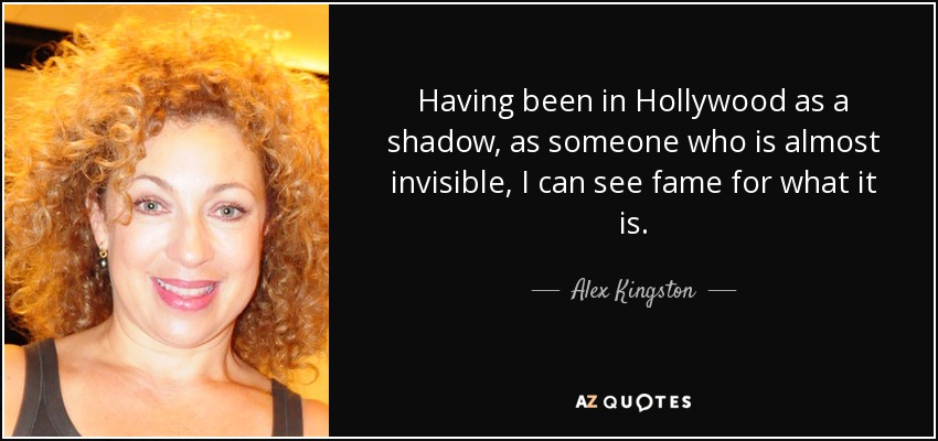 Having been in Hollywood as a shadow, as someone who is almost invisible, I can see fame for what it is. - Alex Kingston