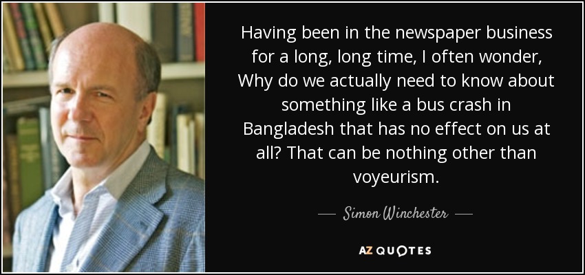 Having been in the newspaper business for a long, long time, I often wonder, Why do we actually need to know about something like a bus crash in Bangladesh that has no effect on us at all? That can be nothing other than voyeurism. - Simon Winchester