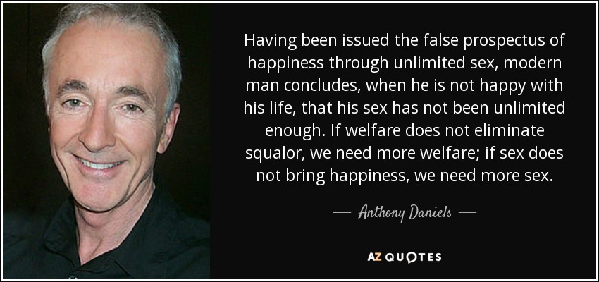 Having been issued the false prospectus of happiness through unlimited sex, modern man concludes, when he is not happy with his life, that his sex has not been unlimited enough. If welfare does not eliminate squalor, we need more welfare; if sex does not bring happiness, we need more sex. - Anthony Daniels