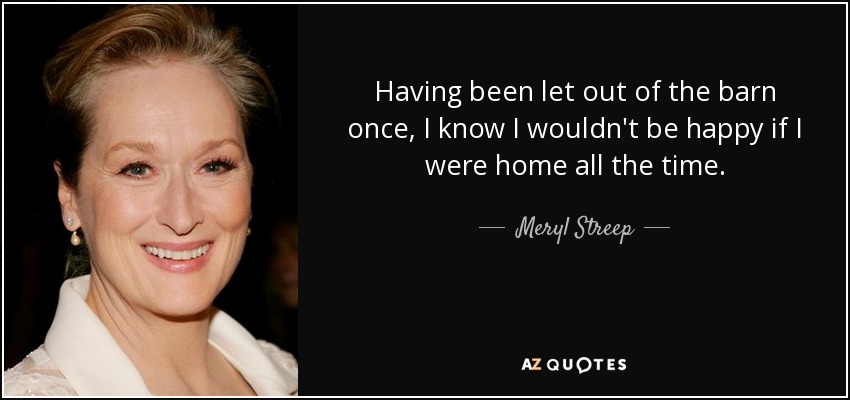 Having been let out of the barn once, I know I wouldn't be happy if I were home all the time. - Meryl Streep