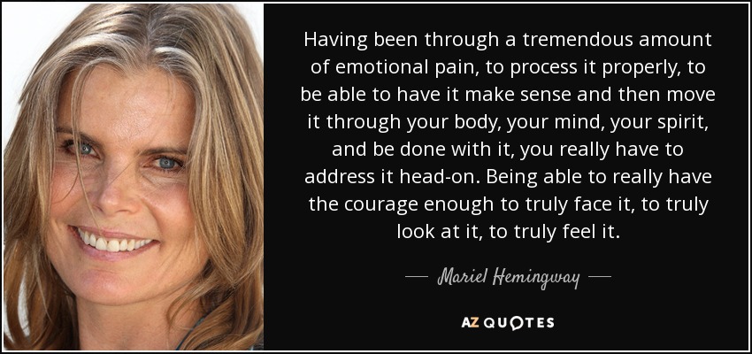 Having been through a tremendous amount of emotional pain, to process it properly, to be able to have it make sense and then move it through your body, your mind, your spirit, and be done with it, you really have to address it head-on. Being able to really have the courage enough to truly face it, to truly look at it, to truly feel it. - Mariel Hemingway