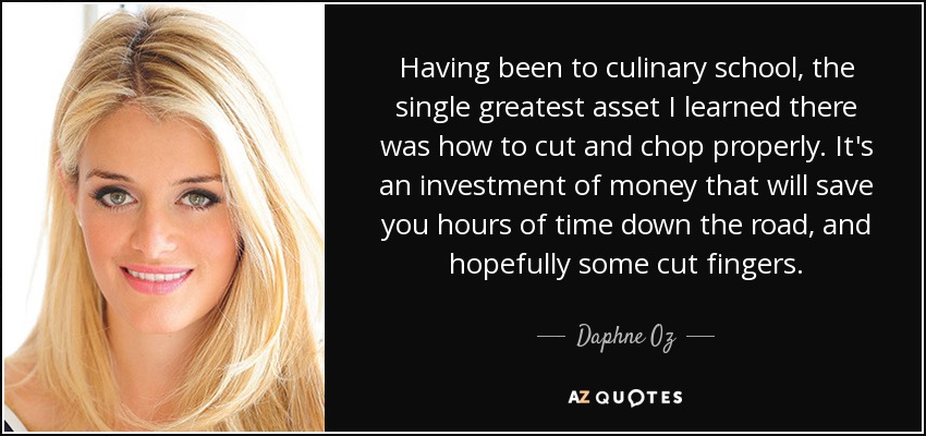 Having been to culinary school, the single greatest asset I learned there was how to cut and chop properly. It's an investment of money that will save you hours of time down the road, and hopefully some cut fingers. - Daphne Oz