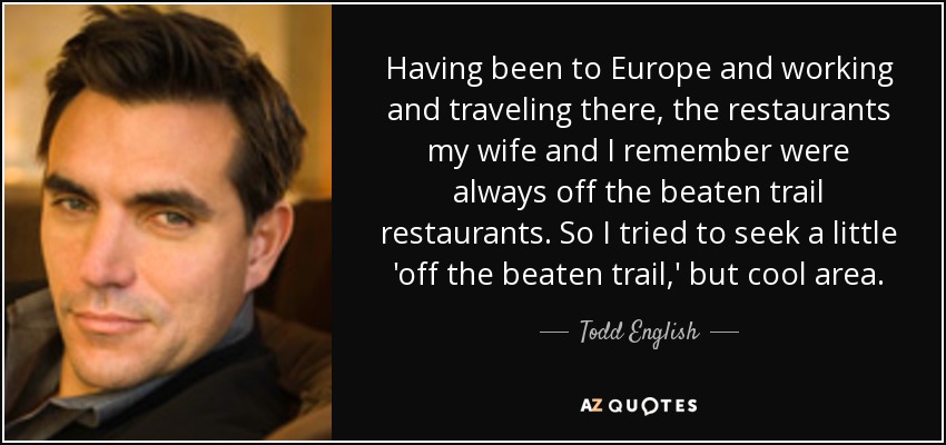 Having been to Europe and working and traveling there, the restaurants my wife and I remember were always off the beaten trail restaurants. So I tried to seek a little 'off the beaten trail,' but cool area. - Todd English