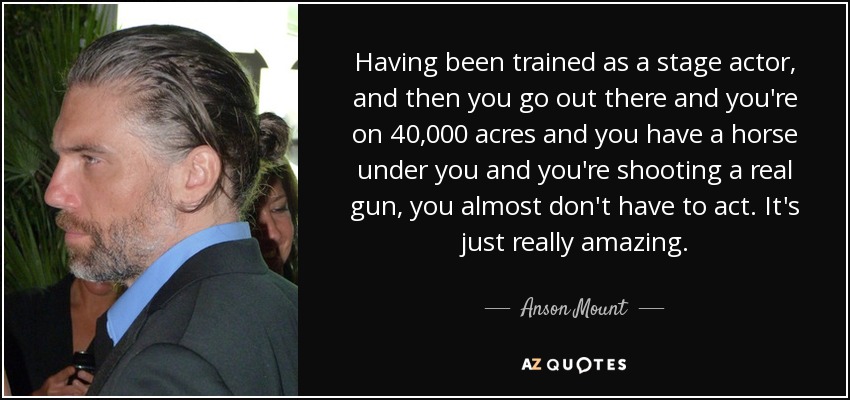 Having been trained as a stage actor, and then you go out there and you're on 40,000 acres and you have a horse under you and you're shooting a real gun, you almost don't have to act. It's just really amazing. - Anson Mount