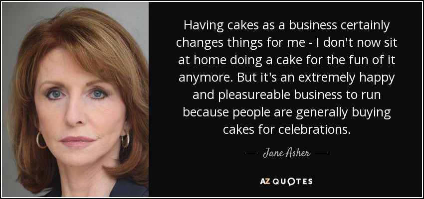 Having cakes as a business certainly changes things for me - I don't now sit at home doing a cake for the fun of it anymore. But it's an extremely happy and pleasureable business to run because people are generally buying cakes for celebrations. - Jane Asher