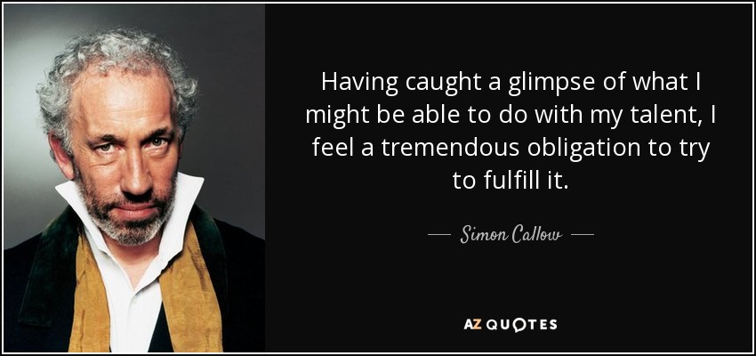 Having caught a glimpse of what I might be able to do with my talent, I feel a tremendous obligation to try to fulfill it. - Simon Callow